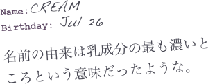 Name:CREAM
Birthday: Jul 26

名前の由来は乳成分の最も濃いところという意味だったような。