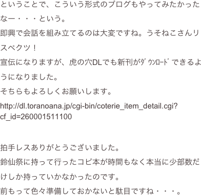 ということで、こういう形式のブログもやってみたかったなー・・・という。
即興で会話を組み立てるのは大変ですね。うそねこさんリスペクツ！
宣伝になりますが、虎の穴DLでも新刊がﾀﾞｳﾝﾛｰﾄﾞできるようになりました。
そちらもよろしくお願いします。
http://dl.toranoana.jp/cgi-bin/coterie_item_detail.cgi?cf_id=260001511100


拍手レスありがとうございました。
鈴仙祭に持って行ったコピ本が時間もなく本当に少部数だけしか持っていかなかったのです。
前もって色々準備しておかないと駄目ですね・・・。